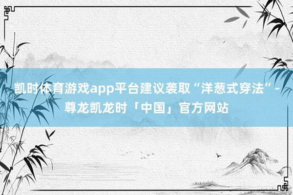 凯时体育游戏app平台建议袭取“洋葱式穿法”-尊龙凯龙时「中国」官方网站