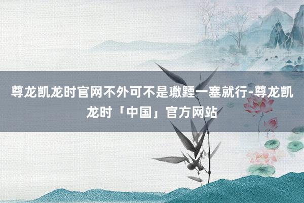 尊龙凯龙时官网不外可不是璷黫一塞就行-尊龙凯龙时「中国」官方网站