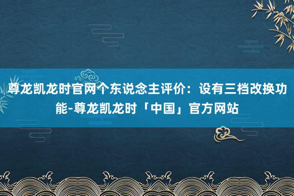 尊龙凯龙时官网个东说念主评价:设有三档改换功能-尊龙凯龙时「中国」官方网站