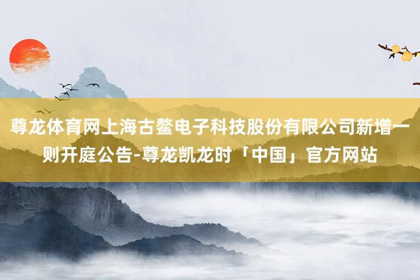 尊龙体育网上海古鳌电子科技股份有限公司新增一则开庭公告-尊龙凯龙时「中国」官方网站