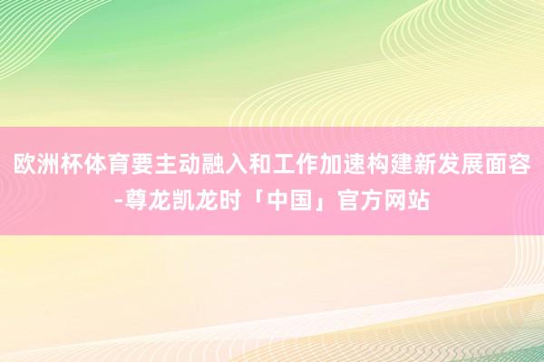 欧洲杯体育要主动融入和工作加速构建新发展面容-尊龙凯龙时「中国」官方网站