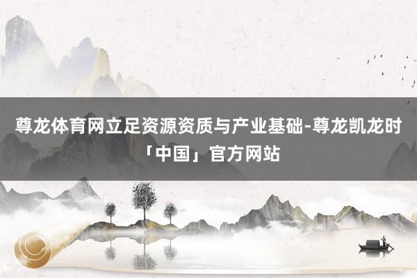 尊龙体育网立足资源资质与产业基础-尊龙凯龙时「中国」官方网站