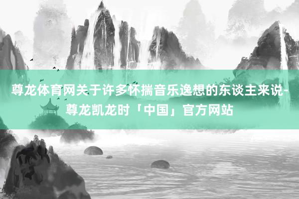 尊龙体育网关于许多怀揣音乐逸想的东谈主来说-尊龙凯龙时「中国」官方网站