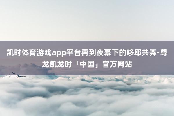 凯时体育游戏app平台再到夜幕下的哆耶共舞-尊龙凯龙时「中国」官方网站
