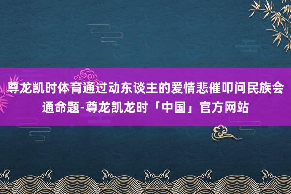 尊龙凯时体育通过动东谈主的爱情悲催叩问民族会通命题-尊龙凯龙时「中国」官方网站