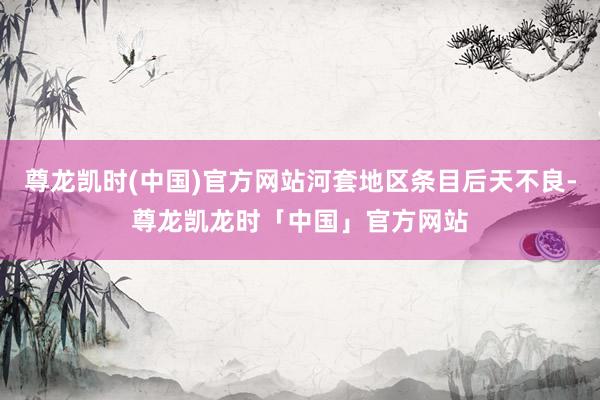 尊龙凯时(中国)官方网站河套地区条目后天不良-尊龙凯龙时「中国」官方网站