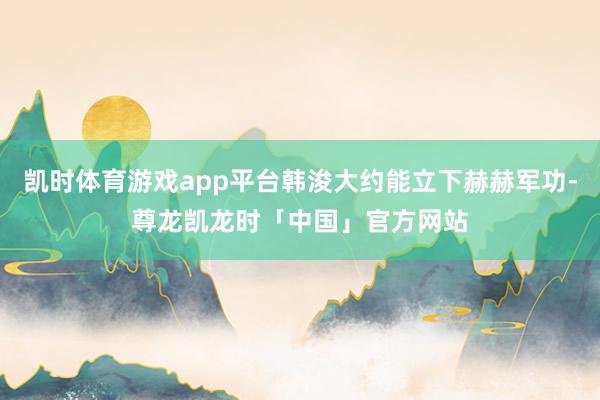 凯时体育游戏app平台韩浚大约能立下赫赫军功-尊龙凯龙时「中国」官方网站