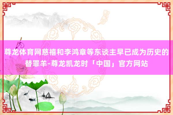 尊龙体育网慈禧和李鸿章等东谈主早已成为历史的替罪羊-尊龙凯龙时「中国」官方网站