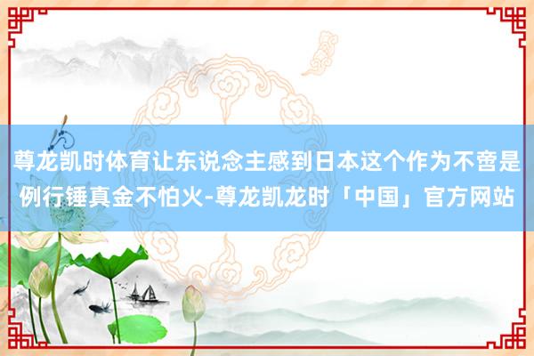 尊龙凯时体育让东说念主感到日本这个作为不啻是例行锤真金不怕火-尊龙凯龙时「中国」官方网站