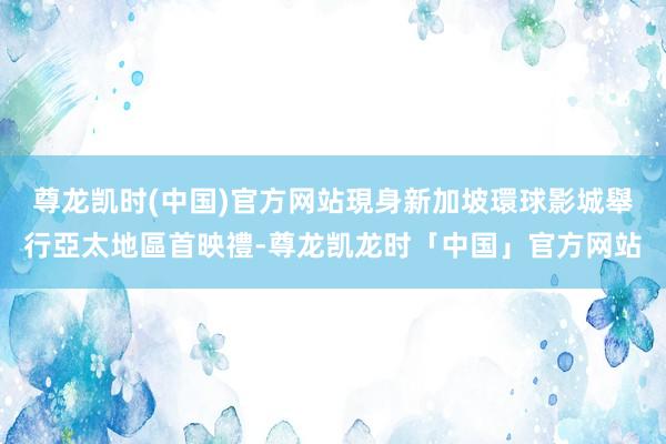 尊龙凯时(中国)官方网站現身新加坡環球影城舉行亞太地區首映禮-尊龙凯龙时「中国」官方网站