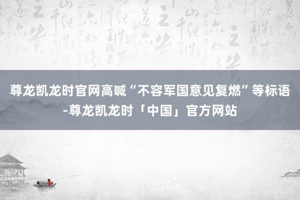 尊龙凯龙时官网高喊“不容军国意见复燃”等标语-尊龙凯龙时「中国」官方网站