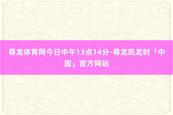 尊龙体育网今日中午13点14分-尊龙凯龙时「中国」官方网站