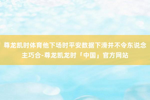 尊龙凯时体育他下场时平安数据下滑并不令东说念主巧合-尊龙凯龙时「中国」官方网站