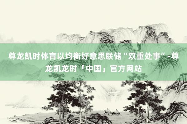 尊龙凯时体育以均衡好意思联储“双重处事”-尊龙凯龙时「中国」官方网站