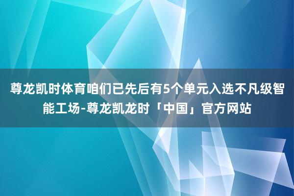 尊龙凯时体育咱们已先后有5个单元入选不凡级智能工场-尊龙凯龙时「中国」官方网站