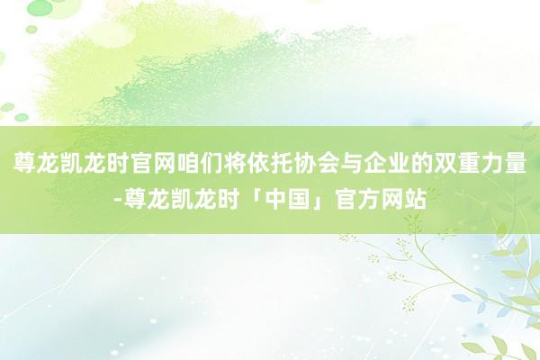 尊龙凯龙时官网咱们将依托协会与企业的双重力量-尊龙凯龙时「中国」官方网站