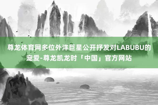 尊龙体育网多位外洋巨星公开抒发对LABUBU的宠爱-尊龙凯龙时「中国」官方网站