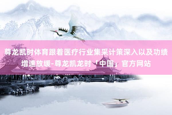 尊龙凯时体育跟着医疗行业集采计策深入以及功绩增速放缓-尊龙凯龙时「中国」官方网站
