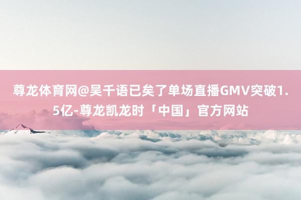 尊龙体育网@吴千语已矣了单场直播GMV突破1.5亿-尊龙凯龙时「中国」官方网站