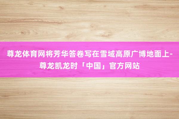 尊龙体育网将芳华答卷写在雪域高原广博地面上-尊龙凯龙时「中国」官方网站