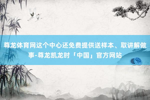 尊龙体育网这个中心还免费提供送样本、取讲解做事-尊龙凯龙时「中国」官方网站