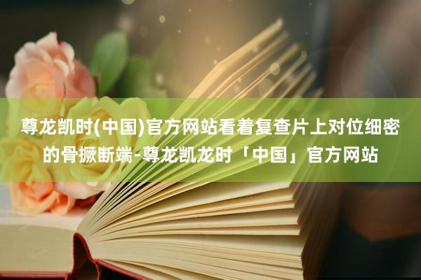 尊龙凯时(中国)官方网站看着复查片上对位细密的骨撅断端-尊龙凯龙时「中国」官方网站