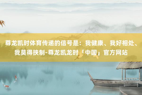尊龙凯时体育传递的信号是：我健康、我好相处、我莫得挟制-尊龙凯龙时「中国」官方网站