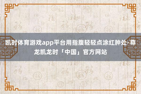 凯时体育游戏app平台用指腹轻轻点涂红肿处-尊龙凯龙时「中国」官方网站