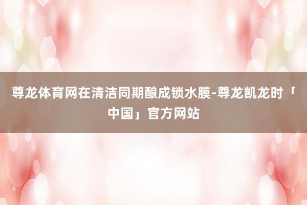 尊龙体育网在清洁同期酿成锁水膜-尊龙凯龙时「中国」官方网站