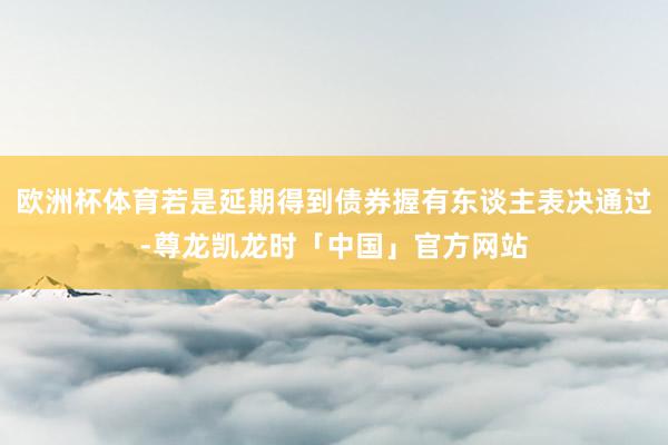 欧洲杯体育若是延期得到债券握有东谈主表决通过-尊龙凯龙时「中国」官方网站
