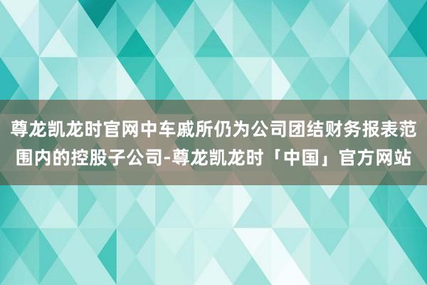 尊龙凯龙时官网中车戚所仍为公司团结财务报表范围内的控股子公司-尊龙凯龙时「中国」官方网站