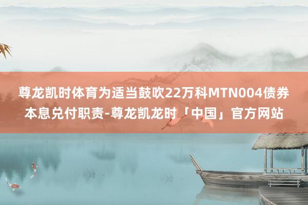 尊龙凯时体育为适当鼓吹22万科MTN004债券本息兑付职责-尊龙凯龙时「中国」官方网站