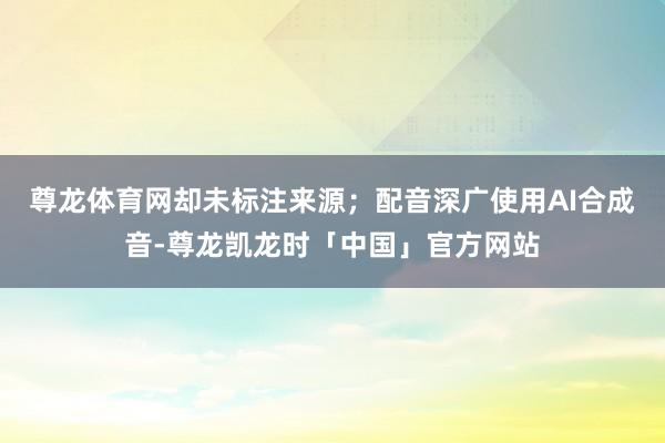 尊龙体育网却未标注来源；配音深广使用AI合成音-尊龙凯龙时「中国」官方网站