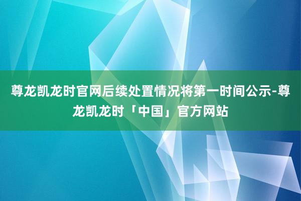 尊龙凯龙时官网后续处置情况将第一时间公示-尊龙凯龙时「中国」官方网站
