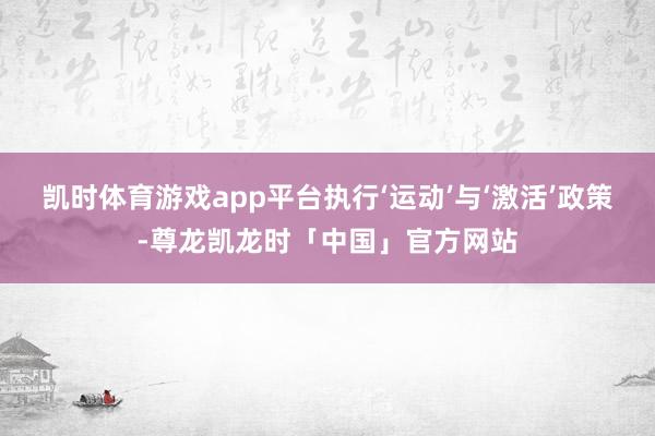 凯时体育游戏app平台执行‘运动’与‘激活’政策-尊龙凯龙时「中国」官方网站