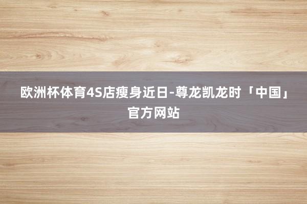 欧洲杯体育　　4S店瘦身　　近日-尊龙凯龙时「中国」官方网站