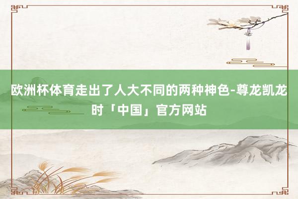 欧洲杯体育走出了人大不同的两种神色-尊龙凯龙时「中国」官方网站