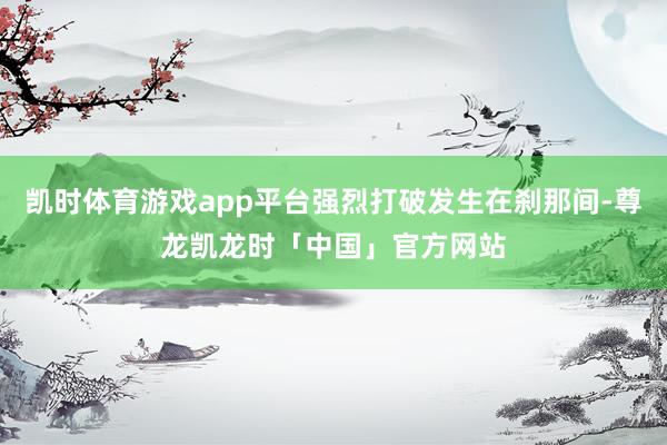 凯时体育游戏app平台强烈打破发生在刹那间-尊龙凯龙时「中国」官方网站