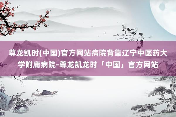 尊龙凯时(中国)官方网站病院背靠辽宁中医药大学附庸病院-尊龙凯龙时「中国」官方网站