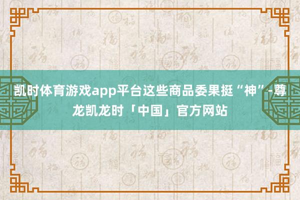 凯时体育游戏app平台这些商品委果挺“神”-尊龙凯龙时「中国」官方网站