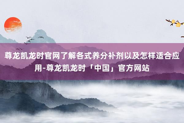 尊龙凯龙时官网了解各式养分补剂以及怎样适合应用-尊龙凯龙时「中国」官方网站