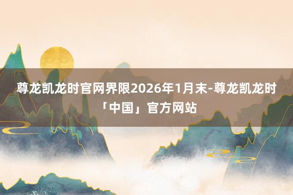 尊龙凯龙时官网界限2026年1月末-尊龙凯龙时「中国」官方网站