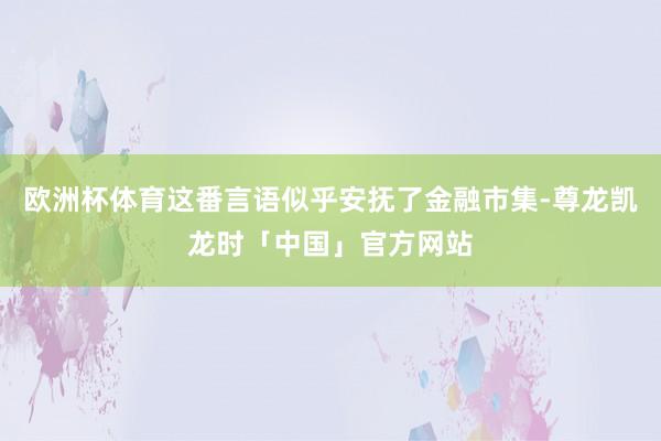 欧洲杯体育这番言语似乎安抚了金融市集-尊龙凯龙时「中国」官方网站
